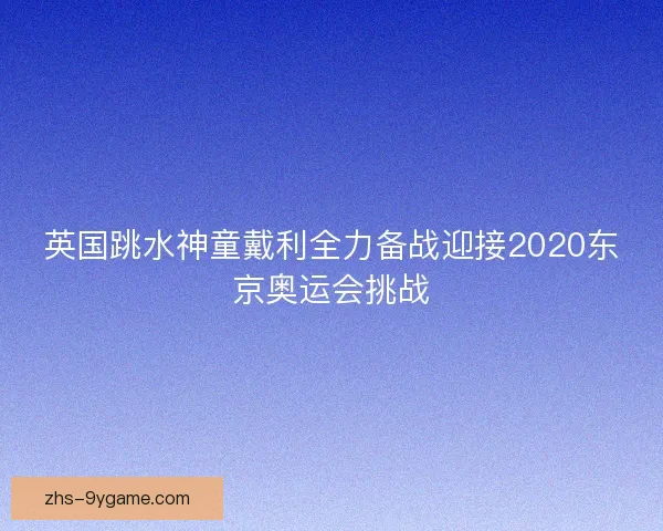 英国跳水神童戴利全力备战迎接2020东京奥运会挑战