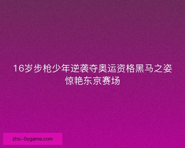 16岁步枪少年逆袭夺奥运资格黑马之姿惊艳东京赛场